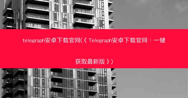 telegraph安卓下载官网(《Telegraph安卓下载官网:一键获取最新版》)