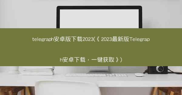 telegraph安卓版下载2023(《2023最新版Telegraph安卓下载，一键获取》)