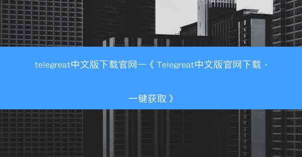 telegreat中文版下载官网—《Telegreat中文版官网下载，一键获取》