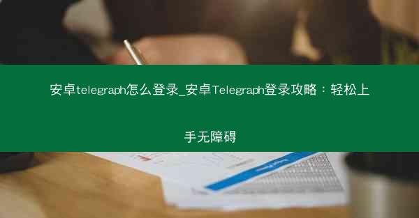 安卓telegraph怎么登录_安卓Telegraph登录攻略:轻松上手无障碍