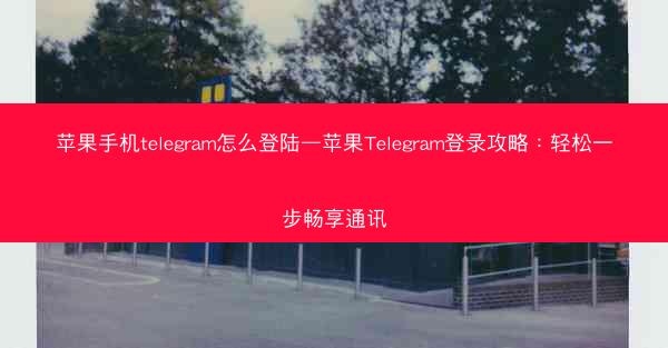 苹果手机telegram怎么登陆—苹果Telegram登录攻略：轻松一步畅享通讯