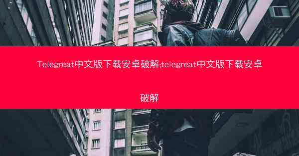 Telegreat中文版下载安卓破解;telegreat中文版下载安卓破解