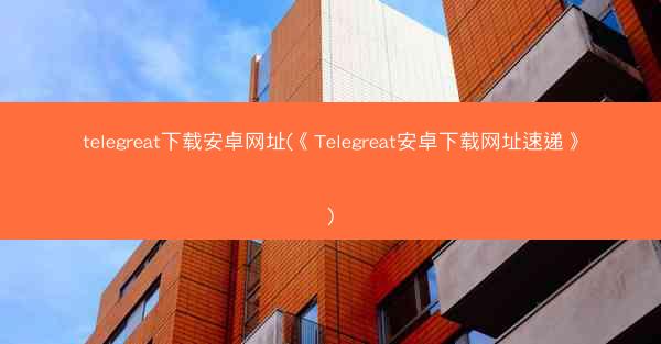 telegreat下载安卓网址(《Telegreat安卓下载网址速递》)