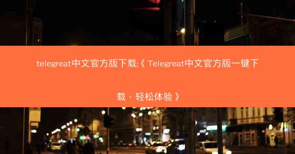 telegreat中文官方版下载;《Telegreat中文官方版一键下载，轻松体验》