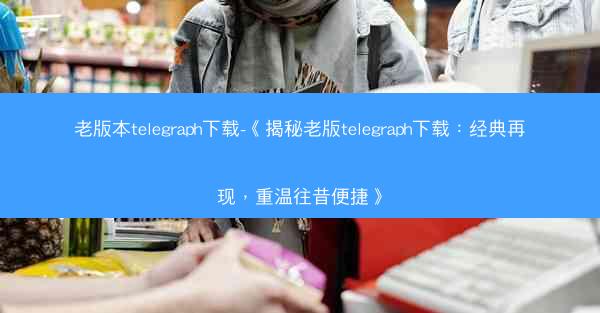 老版本telegraph下载-《揭秘老版telegraph下载：经典再现，重温往昔便捷》