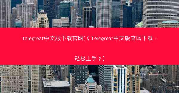 telegreat中文版下载官网(《Telegreat中文版官网下载，轻松上手》)