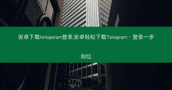 安卓下载telegeram登录,安卓轻松下载Telegram，登录一步到位