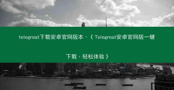 telegreat下载安卓官网版本、《Telegreat安卓官网版一键下载，轻松体验》
