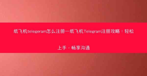 纸飞机telegeram怎么注册—纸飞机Telegram注册攻略：轻松上手，畅享沟通