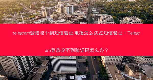 telegram登陆收不到短信验证,电报怎么跳过短信验证：Telegram登录收不到验证码怎么办？