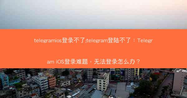 telegramios登录不了;telegram登陆不了：Telegram iOS登录难题，无法登录怎么办？