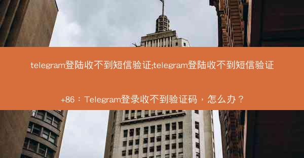telegram登陆收不到短信验证;telegram登陆收不到短信验证+86：Telegram登录收不到验证码，怎么办？