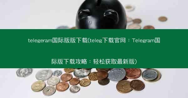 telegeram国际版版下载(teleg下载官网：Telegram国际版下载攻略：轻松获取最新版)