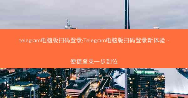 telegram电脑版扫码登录;Telegram电脑版扫码登录新体验，便捷登录一步到位