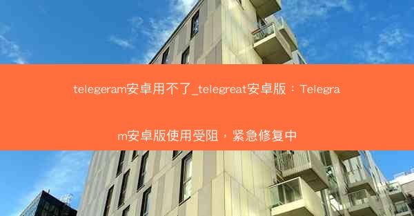telegeram安卓用不了_telegreat安卓版:Telegram安卓版使用受阻,紧急修复中