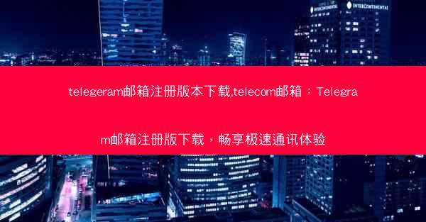 telegeram邮箱注册版本下载,telecom邮箱：Telegram邮箱注册版下载，畅享极速通讯体验