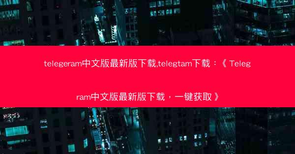 telegeram中文版最新版下载,telegtam下载：《Telegram中文版最新版下载，一键获取》