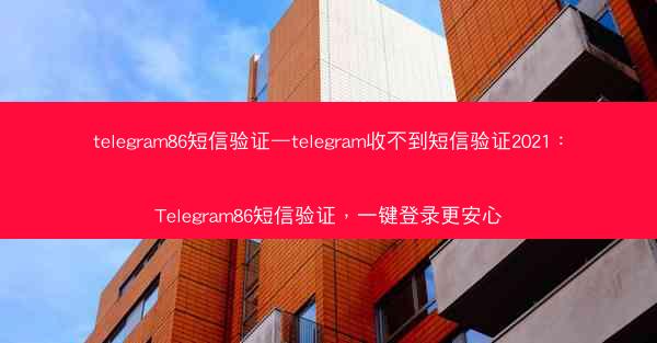 telegram86短信验证—telegram收不到短信验证2021：Telegram86短信验证，一键登录更安心