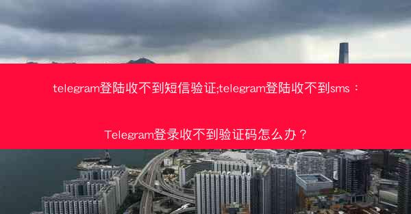 telegram登陆收不到短信验证;telegram登陆收不到sms：Telegram登录收不到验证码怎么办？