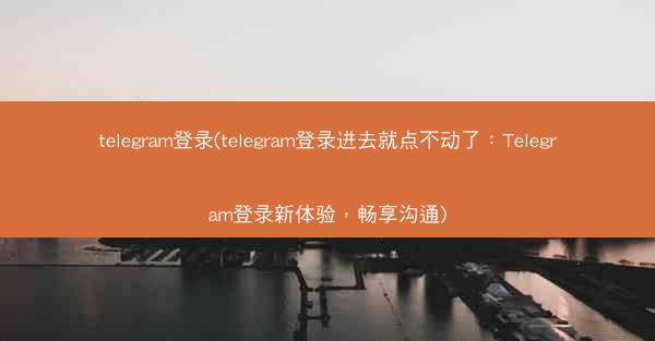 telegram登录(telegram登录进去就点不动了：Telegram登录新体验，畅享沟通)