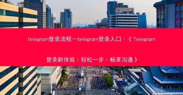 telegram登录流程—telegram登录入口：《Telegram登录新体验：轻松一步，畅享沟通》