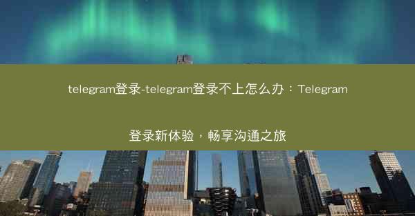 telegram登录-telegram登录不上怎么办：Telegram登录新体验，畅享沟通之旅