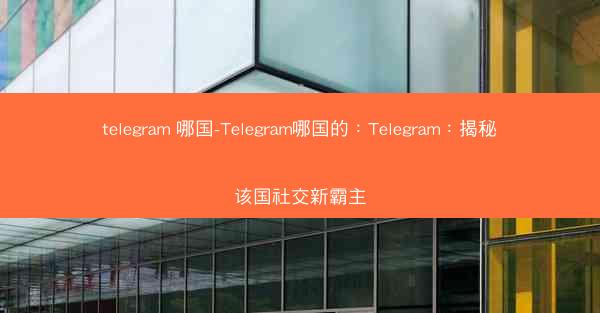telegram 哪国-Telegram哪国的：Telegram：揭秘该国社交新霸主