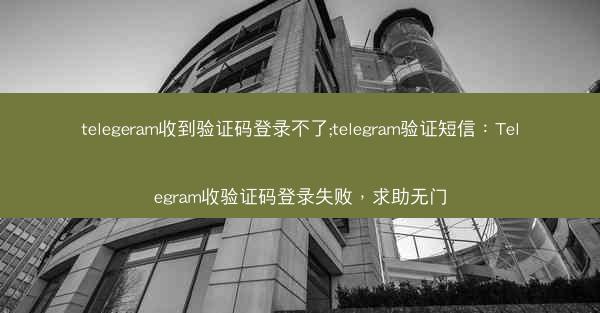 telegeram收到验证码登录不了;telegram验证短信：Telegram收验证码登录失败，求助无门