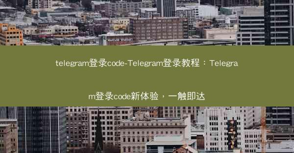 telegram登录code-Telegram登录教程：Telegram登录code新体验，一触即达