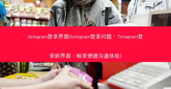 telegram登录界面(telegram登录问题：Telegram登录新界面，畅享便捷沟通体验)