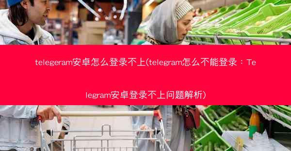 telegeram安卓怎么登录不上(telegram怎么不能登录：Telegram安卓登录不上问题解析)