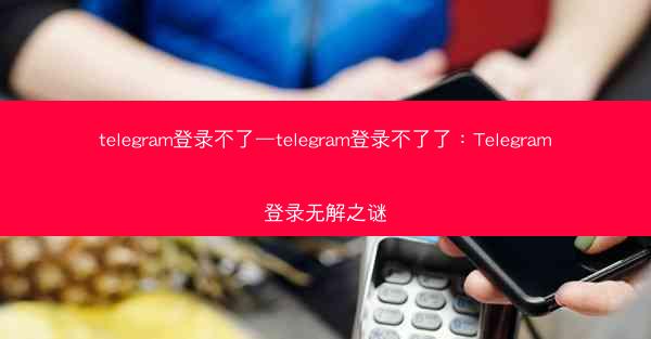 telegram登录不了—telegram登录不了了：Telegram登录无解之谜
