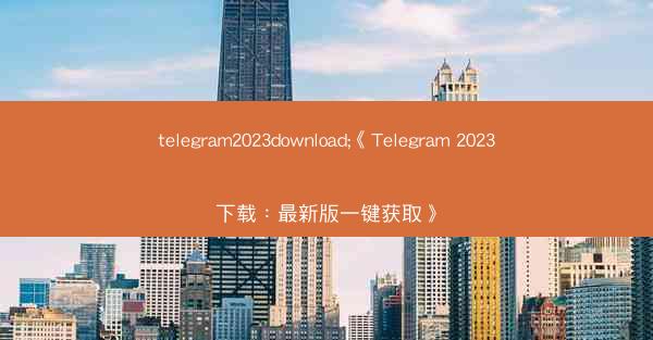 telegram2023download;《Telegram 2023下载：最新版一键获取》
