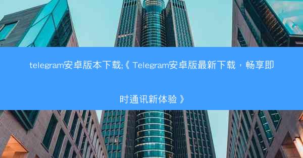 telegram安卓版本下载;《Telegram安卓版最新下载，畅享即时通讯新体验》