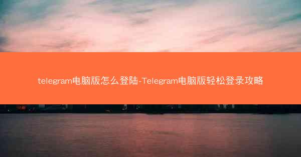 telegram电脑版怎么登陆-Telegram电脑版轻松登录攻略