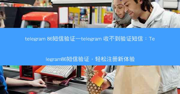 telegram 86短信验证—telegram 收不到验证短信：Telegram86短信验证，轻松注册新体验