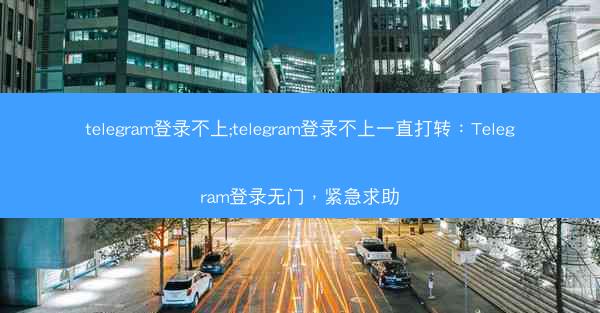 telegram登录不上;telegram登录不上一直打转：Telegram登录无门，紧急求助