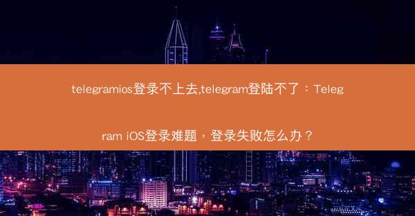 telegramios登录不上去,telegram登陆不了：Telegram iOS登录难题，登录失败怎么办？