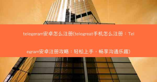 telegeram安卓怎么注册(telegreat手机怎么注册：Telegram安卓注册攻略：轻松上手，畅享沟通乐趣)