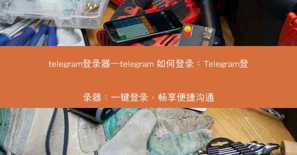 telegram登录器—telegram 如何登录：Telegram登录器：一键登录，畅享便捷沟通