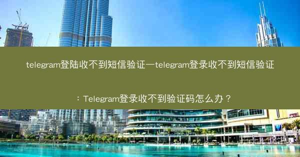 telegram登陆收不到短信验证—telegram登录收不到短信验证：Telegram登录收不到验证码怎么办？