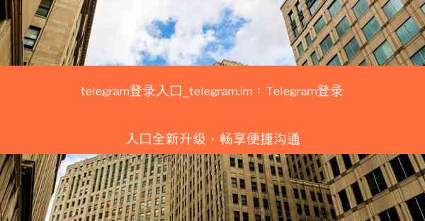telegram登录入口_telegram.im：Telegram登录入口全新升级，畅享便捷沟通