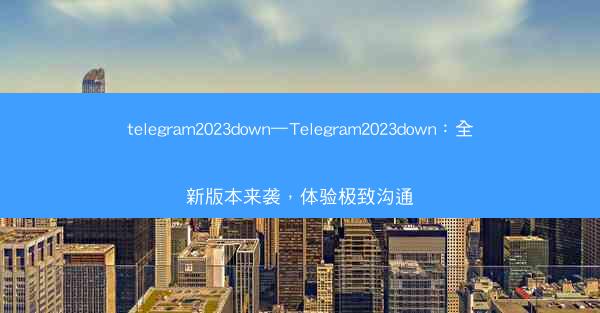 telegram2023down—Telegram2023down：全新版本来袭，体验极致沟通
