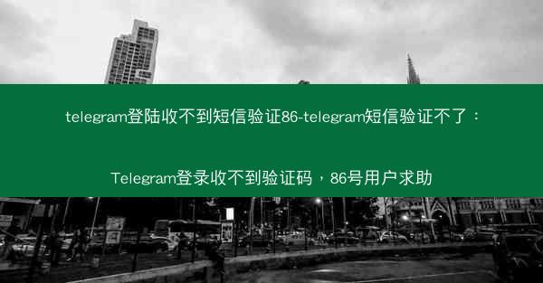 telegram登陆收不到短信验证86-telegram短信验证不了：Telegram登录收不到验证码，86号用户求助