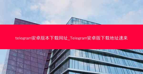 telegram安卓版本下载网址_Telegram安卓版下载地址速来