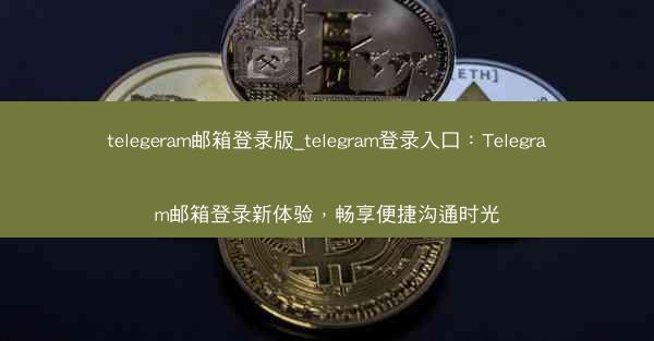 telegeram邮箱登录版_telegram登录入口：Telegram邮箱登录新体验，畅享便捷沟通时光
