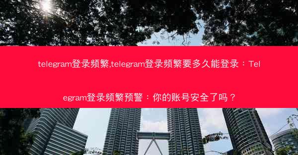 telegram登录频繁,telegram登录频繁要多久能登录：Telegram登录频繁预警：你的账号安全了吗？