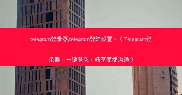 telegram登录器,telegram登陆设置:《Telegram登录器:一键登录,畅享便捷沟通》