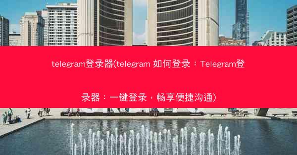 telegram登录器(telegram 如何登录：Telegram登录器：一键登录，畅享便捷沟通)
