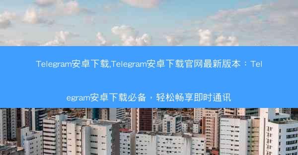 Telegram安卓下载,Telegram安卓下载官网最新版本：Telegram安卓下载必备，轻松畅享即时通讯